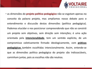  as dimensões do projeto político pedagógico não se esgotam apenas no
conceito da palavra projeto, mas ampliamos nosso debate para o
entendimento e discussão destas dimensões (político pedagógica).
Podemos elucidar e nos posicionar compreendendo que não se constrói
um projeto sem objetivos, sem direção sem intenções; é uma ação
orientada pela intencionalidade, tem um sentido explícito, de um
compromisso coletivamente firmado ideologicamente, com práticas
pedagógicas também escolhidas intencionalmente. Assim, entende-se
que as dimensões política pedagógica do projeto são indissociáveis,
caminham juntas, pois as escolhas não são neutras.
9
 