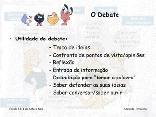 Escola E.B. 1 do Sete e Meio Adelaide Estevens
O Debate
• Utilidade do debate:
- Troca de ideias
- Confronto de pontos de vista/opiniões
- Reflexão
- Entrada de informação
- Desinibição para “tomar a palavra”
- Saber defender as suas ideias
- Saber conversar/saber ouvir
 