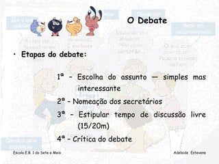 Escola E.B. 1 do Sete e Meio Adelaide Estevens
O Debate
• Etapas do debate:
1ª – Escolha do assunto — simples mas
interessante
2ª – Nomeação dos secretários
3ª – Estipular tempo de discussão livre
(15/20m)
4ª – Crítica do debate
 