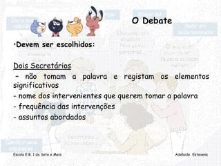 Escola E.B. 1 do Sete e Meio Adelaide Estevens
O Debate
•Devem ser escolhidos:
Dois Secretários
– não tomam a palavra e registam os elementos
significativos
- nome dos intervenientes que querem tomar a palavra
- frequência das intervenções
- assuntos abordados
 