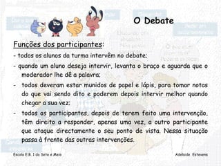 Escola E.B. 1 do Sete e Meio Adelaide Estevens
O Debate
Funções dos participantes:
- todos os alunos da turma intervêm no debate;
- quando um aluno deseja intervir, levanta o braço e aguarda que o
moderador lhe dê a palavra;
- todos deveram estar munidos de papel e lápis, para tomar notas
do que vai sendo dito e poderem depois intervir melhor quando
chegar a sua vez;
- todos os participantes, depois de terem feito uma intervenção,
têm direito a responder, apenas uma vez, a outro participante
que ataque directamente o seu ponto de vista. Nessa situação
passa à frente das outras intervenções.
 