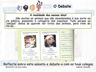 Escola E.B. 1 do Sete e Meio Adelaide Estevens
A realidade dos nossos dias!
São muitos os animais que são abandonados à sua sorte na
via pública, passando à categoria dos expulsos. Tudo porque os
"amigos" donos se querem ver livres dos animais, para irem de
férias…
Reflecte sobre este assunto e debate-o com os teus colegas.
O Debate
 