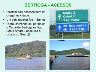 BERTIOGA - ACESSOSExistem dois acessos para se chegar na cidade:Um pela rodovia Rio – Santos;Outro, cruzando-se, por balsa, o Canal de Bertioga (antigo Santo Amaro), onde fica a cidade do Guarujá.