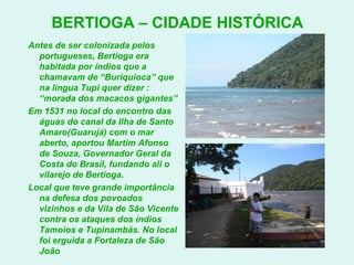 BERTIOGA – CIDADE HISTÓRICAAntes de ser colonizada pelos portugueses, Bertioga era habitada por índios que a chamavam de “Buriquioca” que na língua Tupi quer dizer : “morada dos macacos gigantes”Em 1531 no local do encontro das águas do canal da Ilha de Santo Amaro(Guarujá) com o mar aberto, aportou Martim Afonso de Souza, Governador Geral da Costa do Brasil, fundando ali o vilarejo de Bertioga.Local que teve grande importância na defesa dos povoados vizinhos e da Vila de São Vicente contra os ataques dos índios Tamoios e Tupinambás. No local foi erguida a Fortaleza de São João