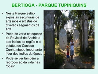 BERTIOGA - PARQUE TUPINIQUINSNeste Parque estão expostas esculturas de artesãos e artistas de diversos segmentos da arte.Pode-se ver a catequese do Pe.José de Anchieta aos índios da região e a estátua do Cacique Cunhambebe importante líder dos índios da épocaPode se ver também a reprodução da vida nas “ocas”