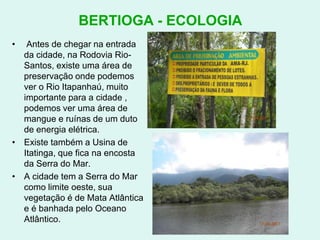 BERTIOGA - ECOLOGIA Antes de chegar na entrada da cidade, na Rodovia Rio-Santos, existe uma área de preservação onde podemos ver o Rio Itapanhaú, muito importante para a cidade , podemos ver uma área de mangue e ruínas de um duto de energia elétrica.Existe também a Usina de Itatinga, que fica na encosta da Serra do Mar.A cidade tem a Serra do Mar como limite oeste, sua vegetação é de Mata Atlântica e é banhada pelo Oceano Atlântico.  