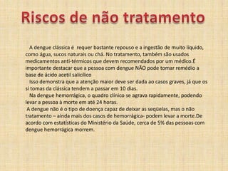 Riscos de não tratamento   A dengue clássica é  requer bastante repouso e a ingestão de muito líquido, como água, sucos naturais ou chá. No tratamento, também são usados medicamentos anti-térmicos que devem recomendados por um médico.É importante destacar que a pessoa com dengue NÃO pode tomar remédio a base de ácido acetil salicílico   Isso demonstra que a atenção maior deve ser dada ao casos graves, já que os si tomas da clássica tendem a passar em 10 dias.   Na dengue hemorrágica, o quadro clínico se agrava rapidamente, podendo levar a pessoa à morte em até 24 horas.  A dengue não é o tipo de doença capaz de deixar as seqüelas, mas o não tratamento – ainda mais dos casos de hemorrágica- podem levar a morte.De acordo com estatísticas do Ministério da Saúde, cerca de 5% das pessoas com dengue hemorrágica morrem. 