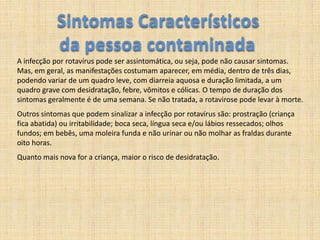 Sintomas Característicos da pessoa contaminadaA infecção por rotavírus pode ser assintomática, ou seja, pode não causar sintomas. Mas, em geral, as manifestações costumam aparecer, em média, dentro de três dias, podendo variar de um quadro leve, com diarreia aquosa e duração limitada, a um quadro grave com desidratação, febre, vômitos e cólicas. O tempo de duração dos sintomas geralmente é de uma semana. Se não tratada, a rotavirose pode levar à morte. Outros sintomas que podem sinalizar a infecção por rotavírus são: prostração (criança fica abatida) ou irritabilidade; boca seca, língua seca e/ou lábios ressecados; olhos fundos; em bebês, uma moleira funda e não urinar ou não molhar as fraldas durante oito horas. Quanto mais nova for a criança, maior o risco de desidratação. 