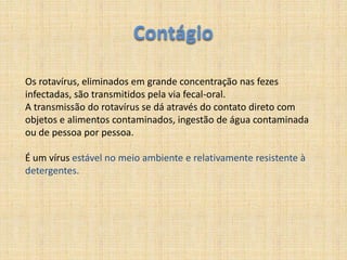 ContágioOs rotavírus, eliminados em grande concentração nas fezes infectadas, são transmitidos pela via fecal-oral.A transmissão do rotavírus se dá através do contato direto com objetos e alimentos contaminados, ingestão de água contaminada ou de pessoa por pessoa.É um vírus estável no meioambiente e relativamenteresistente à detergentes.