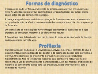 Formas de diagnósticoO diagnóstico pode ser feito por detecção de antígenos do rotavírus em amostras de fezes. As variedades do rotavírus podem depois ser caracterizadas por outros testes, porém estes não são comumente realizados. A doença atinge de forma mais intensa crianças de 6 meses a dois anos, apresentando um quadro abrupto de vômito, que na maioria das vezes precede a diarréia, e a presença de febre alta. Em crianças até os 4 meses pode haver infecção assintomática, aventando-se a ação protetora de anticorpos maternos e do aleitamento natural. A época ideal para detecção do vírus nas fezes vai do primeiro ao quarto dia de doença, período de maior excreção viral.  ProfilaxiaPráticas higiênicas tradicionais e universais como lavagem de mãos, controle da água e dos alimentos, destino adequado dos dejetos e do esgoto são básicas para a prevenção do vírus. O fundamental do tratamento é prevenir a desidratação e distúrbios hidreletrolíticos. Não há terapêutica específica para combater o rotavírus e não se recomenda o uso de antimicrobianos e antidiarreicos. Além das medidas tradicionais de higiene e de saneamento básico para sua prevenção, existe uma vacina oral para o combate do rotavírus.