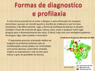 Formas de diagnosticoe profilaxia   A única forma possível de se evitar a dengue, é pela eliminação do mosquito transmissor, que por ser versátil quanto a escolha de criadouros e por ter ovos resistentes, é de difícil controle. Logo, a forma de profilaxia da doença se dá pelo combate a locais de acumulo de água ( pneus, latas, vasos e qualquer outro lugar propicio para o desenvolvimento dos ovos). O Brasil, hoje vive uma verdadeira epidemia de dengue, logo, todo cuidado é necessárioIncidência de Dengue por Município em 2008   É importante procurar orientação médica ao surgirem os primeiros sintomas, pois as manifestações iniciais podem ser confundidas com outras doenças, como febre amarela, malária ou leptospirose e não servem para indicar o grau de gravidade da doença.Fonte: SVS/SES 