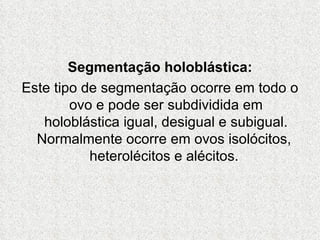 Segmentação holoblástica: Este tipo de segmentação ocorre em todo o ovo e pode ser subdividida em holoblástica igual, desigual e subigual. Normalmente ocorre em ovos isolócitos,   heterolécitos e alécitos.  