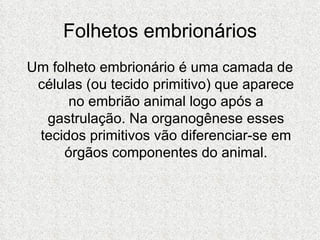 Folhetos embrionários Um folheto embrionário é uma camada de células (ou tecido primitivo) que aparece no embrião animal logo após a gastrulação. Na organogênese esses tecidos primitivos vão diferenciar-se em órgãos componentes do animal. 