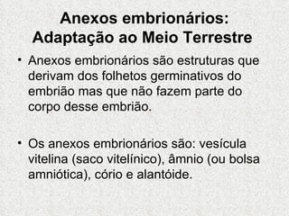 Anexos embrionários: Adaptação ao Meio Terrestre   Anexos embrionários são estruturas que derivam dos folhetos germinativos do embrião mas que não fazem parte do corpo desse embrião. Os anexos embrionários são: vesícula vitelina (saco vitelínico), âmnio (ou bolsa amniótica), cório e alantóide. 