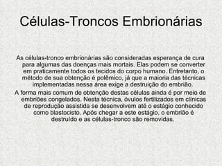 Células-Troncos Embrionárias As células-tronco embrionárias são consideradas esperança de cura para algumas das doenças mais mortais. Elas podem se converter em praticamente todos os tecidos do corpo humano. Entretanto, o método de sua obtenção é polêmico, já que a maioria das técnicas implementadas nessa área exige a destruição do embrião.  A forma mais comum de obtenção destas células ainda é por meio de embriões congelados. Nesta técnica, óvulos fertilizados em clínicas de reprodução assistida se desenvolvem até o estágio conhecido como blastocisto. Após chegar a este estágio, o embrião é destruído e as células-tronco são removidas.  