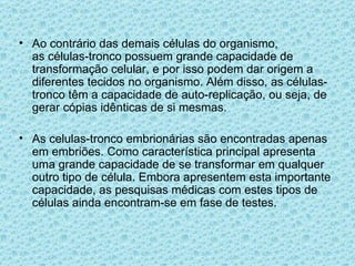 Ao contrário das demais células do organismo, as células-tronco possuem grande capacidade de transformação celular, e por isso podem dar origem a diferentes tecidos no organismo. Além disso, as células-tronco têm a capacidade de auto-replicação, ou seja, de gerar cópias idênticas de si mesmas. As celulas-tronco embrionárias são encontradas apenas em embriões. Como característica principal apresenta uma grande capacidade de se transformar em qualquer outro tipo de célula. Embora apresentem esta importante capacidade, as pesquisas médicas com estes tipos de células ainda encontram-se em fase de testes. 