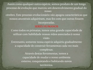 Assim como qualquer outra espécie, somos produto de um longo
processo de evolução que marcou um desenvolvimento gradual do
nosso
cérebro. Este processo evolucionário não apagou características que
nossos ancestrais adquiriram, mas fez com que outras fossem
incorporadas.
SERES HUMANOS
Como todos os primatas, temos uma grande capacidade de
utilizar com habilidade nossas mãos associadas à nossa
visão.
Entretanto, somente nossa espécie adquiriu gradualmente
a capacidade de construir ferramentas cada vez mais
complexas.
Através destas ferramentas, temos a
capacidade de mudar o nosso ambiente
externo, conquistando e habitando novos
territórios.
 