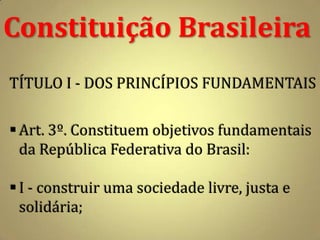 Constituição Brasileira
TÍTULO I - DOS PRINCÍPIOS FUNDAMENTAIS

 Art. 3º. Constituem objetivos fundamentais
  da República Federativa do Brasil:

 I - construir uma sociedade livre, justa e
  solidária;
 