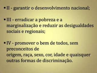  II - garantir o desenvolvimento nacional;

 III - erradicar a pobreza e a
  marginalização e reduzir as desigualdades
  sociais e regionais;

 IV - promover o bem de todos, sem
  preconceitos de
  origem, raça, sexo, cor, idade e quaisquer
  outras formas de discriminação.
 