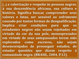 [...] a valorização e respeito às pessoas negras,
à sua descendência africana, sua cultura e
história. Significa buscar, compreender seus
valores e lutas, ser sensível ao sofrimento
causado por tantas formas de desqualificação.
Implica criar condições para que os
estudantes negros não sejam rejeitados em
virtude da cor da sua pele, menosprezados
em virtude de seus antepassados terem sido
explorados como escravos, não sejam
desencorajados de prosseguir estudos, de
estudar questões que dizem respeito à
comunidade negra. (BRASIL, 2004, P.12).
 