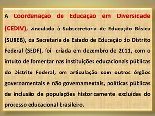 A

        , vinculada à Subsecretaria de Educação Básica
(SUBEB), da Secretaria de Estado de Educação do Distrito
Federal (SEDF), foi criada em dezembro de 2011, com o
intuito de fomentar nas instituições educacionais públicas
do Distrito Federal, em articulação com outros órgãos
governamentais e não governamentais, políticas públicas
de inclusão de populações historicamente excluídas do
processo educacional brasileiro.
 
