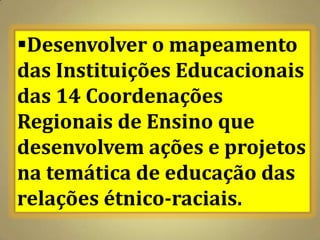 Desenvolver o mapeamento
das Instituições Educacionais
das 14 Coordenações
Regionais de Ensino que
desenvolvem ações e projetos
na temática de educação das
relações étnico-raciais.
 