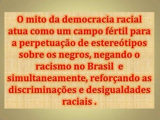 O mito da democracia racial
atua como um campo fértil para
 a perpetuação de estereótipos
   sobre os negros, negando o
      racismo no Brasil e
simultaneamente, reforçando as
discriminações e desigualdades
             raciais .
 
