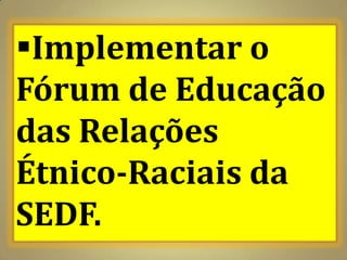Implementar o
Fórum de Educação
das Relações
Étnico-Raciais da
SEDF.
 