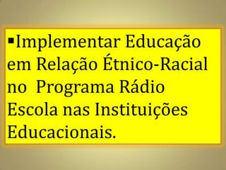 Implementar Educação
em Relação Étnico-Racial
no Programa Rádio
Escola nas Instituições
Educacionais.
 