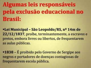 Algumas leis responsáveis
pela exclusão educacional no
Brasil:
Lei Municipal – São Leopoldo/RS, nº 14m de
22/12/1837, proíbe, terminantemente, a escravos e
pretos, embora livres ou libertos, de frequentarem
as aulas públicas.

1838 – É proibido pelo Governo de Sergipe aos
negros e portadores de doenças contagiosas de
frequentarem escola pública.
 