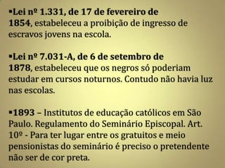 Lei nº 1.331, de 17 de fevereiro de
1854, estabeleceu a proibição de ingresso de
escravos jovens na escola.

Lei nº 7.031-A, de 6 de setembro de
1878, estabeleceu que os negros só poderiam
estudar em cursos noturnos. Contudo não havia luz
nas escolas.

1893 – Institutos de educação católicos em São
Paulo. Regulamento do Seminário Episcopal. Art.
10º - Para ter lugar entre os gratuitos e meio
pensionistas do seminário é preciso o pretendente
não ser de cor preta.
 