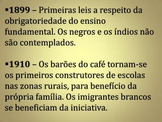 1899 – Primeiras leis a respeito da
obrigatoriedade do ensino
fundamental. Os negros e os índios não
são contemplados.

1910 – Os barões do café tornam-se
os primeiros construtores de escolas
nas zonas rurais, para benefício da
própria família. Os imigrantes brancos
se beneficiam da iniciativa.
 