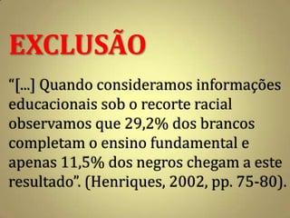 EXCLUSÃO
“[...] Quando consideramos informações
educacionais sob o recorte racial
observamos que 29,2% dos brancos
completam o ensino fundamental e
apenas 11,5% dos negros chegam a este
resultado”. (Henriques, 2002, pp. 75-80).
 