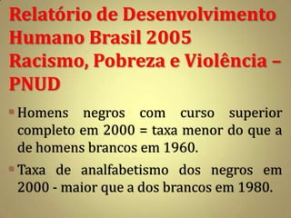 Relatório de Desenvolvimento
Humano Brasil 2005
Racismo, Pobreza e Violência –
PNUD
 Homens negros com curso superior
  completo em 2000 = taxa menor do que a
  de homens brancos em 1960.
 Taxa de analfabetismo dos negros em
  2000 - maior que a dos brancos em 1980.
 
