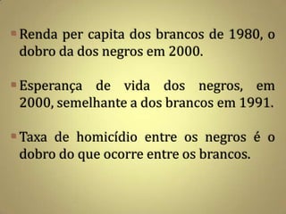  Renda per capita dos brancos de 1980, o
  dobro da dos negros em 2000.

 Esperança de vida dos negros, em
  2000, semelhante a dos brancos em 1991.

 Taxa de homicídio entre os negros é o
  dobro do que ocorre entre os brancos.
 