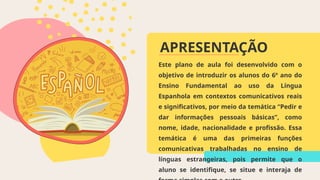 Este plano de aula foi desenvolvido com o
objetivo de introduzir os alunos do 6º ano do
Ensino Fundamental ao uso da Língua
Espanhola em contextos comunicativos reais
e significativos, por meio da temática “Pedir e
dar informações pessoais básicas”, como
nome, idade, nacionalidade e profissão. Essa
temática é uma das primeiras funções
comunicativas trabalhadas no ensino de
línguas estrangeiras, pois permite que o
aluno se identifique, se situe e interaja de
APRESENTAÇÃO
 