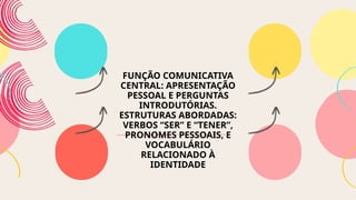 FUNÇÃO COMUNICATIVA
CENTRAL: APRESENTAÇÃO
PESSOAL E PERGUNTAS
INTRODUTÓRIAS.
ESTRUTURAS ABORDADAS:
VERBOS “SER” E “TENER”,
PRONOMES PESSOAIS, E
VOCABULÁRIO
RELACIONADO À
IDENTIDADE
 