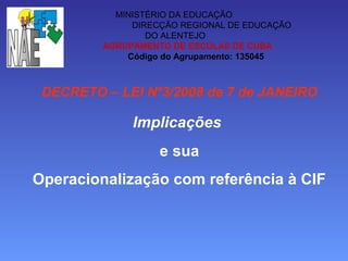 MINISTÉRIO DA EDUCAÇÃO
DIRECÇÃO REGIONAL DE EDUCAÇÃO
DO ALENTEJO
AGRUPAMENTO DE ESCOLAS DE CUBA
Código do Agrupamento: 135045
DECRETO – LEI Nº3/2008 de 7 de JANEIRO
Implicações
e sua
Operacionalização com referência à CIF
 