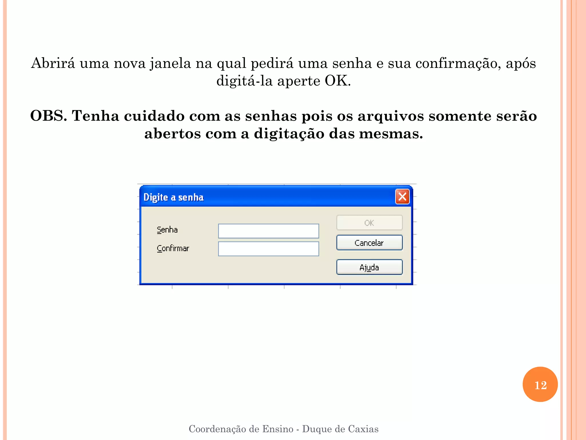 Abrirá uma nova janela na qual pedirá uma senha e sua confirmação, após
                          digitá-la aperte OK.

OBS. Tenha cuidado com as senhas pois os arquivos somente serão
             abertos com a digitação das mesmas.




                                                                      12


                      Coordenação de Ensino - Duque de Caxias
 