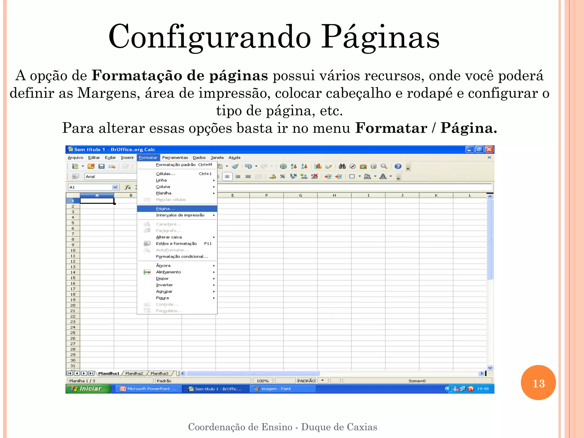 Configurando Páginas
 A opção de Formatação de páginas possui vários recursos, onde você poderá
definir as Margens, área de impressão, colocar cabeçalho e rodapé e configurar o
                               tipo de página, etc.
        Para alterar essas opções basta ir no menu Formatar / Página.




                                                                             13


                          Coordenação de Ensino - Duque de Caxias
 