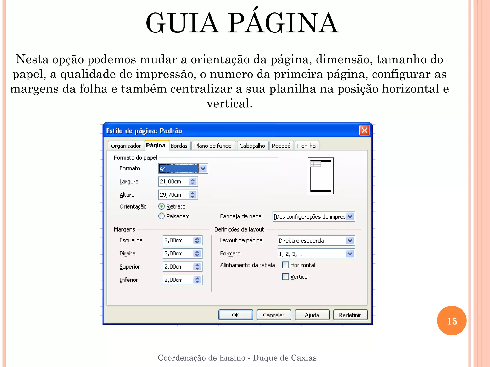 GUIA PÁGINA
 Nesta opção podemos mudar a orientação da página, dimensão, tamanho do
papel, a qualidade de impressão, o numero da primeira página, configurar as
margens da folha e também centralizar a sua planilha na posição horizontal e
                                  vertical.




                                                                           15


                         Coordenação de Ensino - Duque de Caxias
 