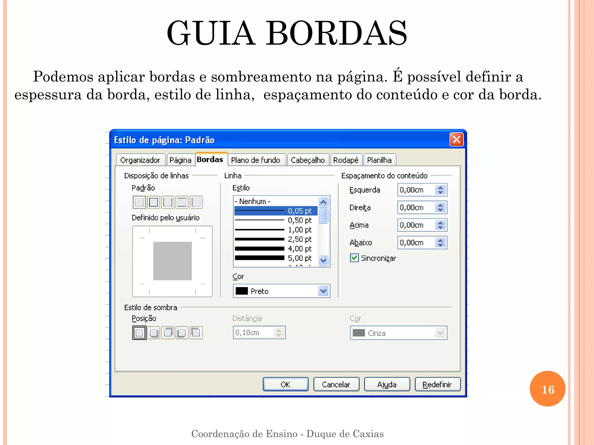 GUIA BORDAS
   Podemos aplicar bordas e sombreamento na página. É possível definir a
espessura da borda, estilo de linha, espaçamento do conteúdo e cor da borda.




                                                                           16


                         Coordenação de Ensino - Duque de Caxias
 