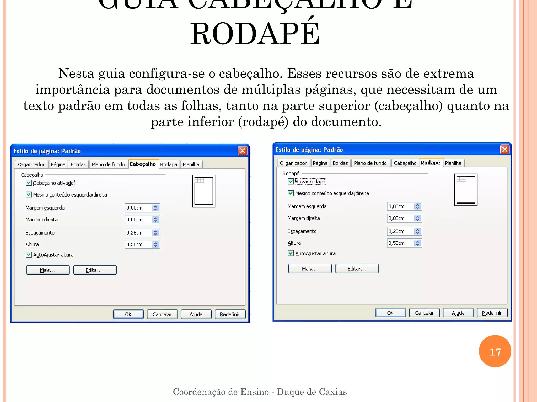 GUIA CABEÇALHO E
                RODAPÉ
      Nesta guia configura-se o cabeçalho. Esses recursos são de extrema
  importância para documentos de múltiplas páginas, que necessitam de um
texto padrão em todas as folhas, tanto na parte superior (cabeçalho) quanto na
                    parte inferior (rodapé) do documento.




                                                                          17


                       Coordenação de Ensino - Duque de Caxias
 