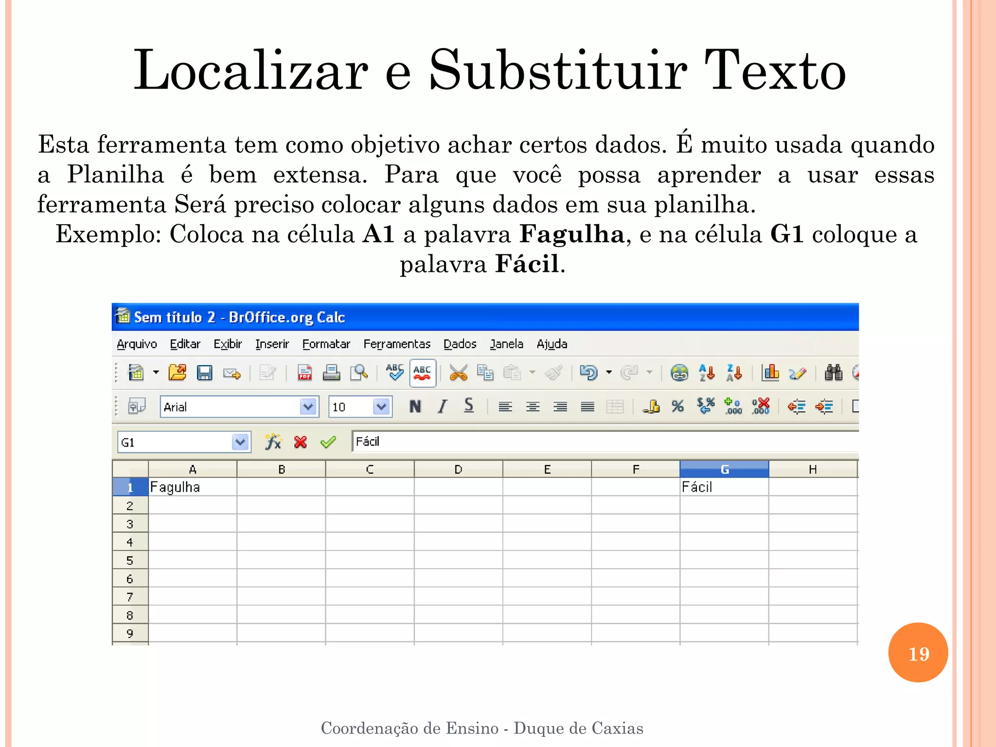 Localizar e Substituir Texto
Esta ferramenta tem como objetivo achar certos dados. É muito usada quando
a Planilha é bem extensa. Para que você possa aprender a usar essas
ferramenta Será preciso colocar alguns dados em sua planilha.
  Exemplo: Coloca na célula A1 a palavra Fagulha, e na célula G1 coloque a
                               palavra Fácil.




                                                                       19


                       Coordenação de Ensino - Duque de Caxias
 