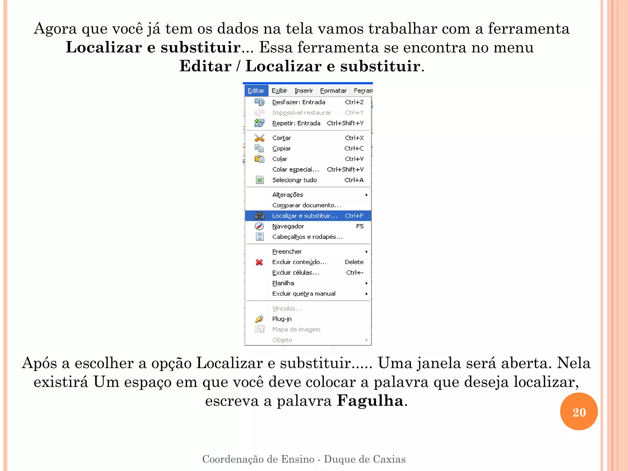 Agora que você já tem os dados na tela vamos trabalhar com a ferramenta
     Localizar e substituir... Essa ferramenta se encontra no menu
                     Editar / Localizar e substituir.




Após a escolher a opção Localizar e substituir..... Uma janela será aberta. Nela
 existirá Um espaço em que você deve colocar a palavra que deseja localizar,
                         escreva a palavra Fagulha.
                                                                             20


                         Coordenação de Ensino - Duque de Caxias
 