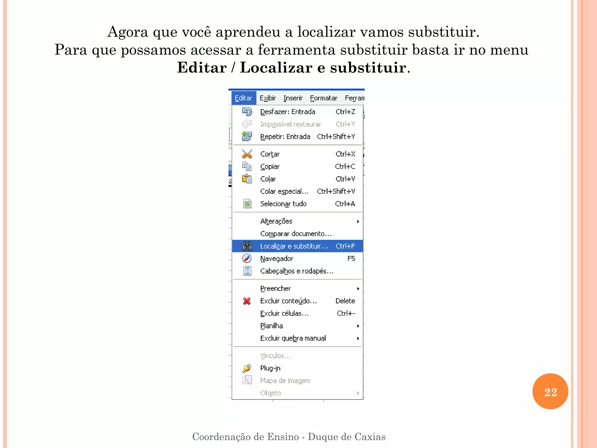 Agora que você aprendeu a localizar vamos substituir.
Para que possamos acessar a ferramenta substituir basta ir no menu
                Editar / Localizar e substituir.




                                                                     22


                   Coordenação de Ensino - Duque de Caxias
 