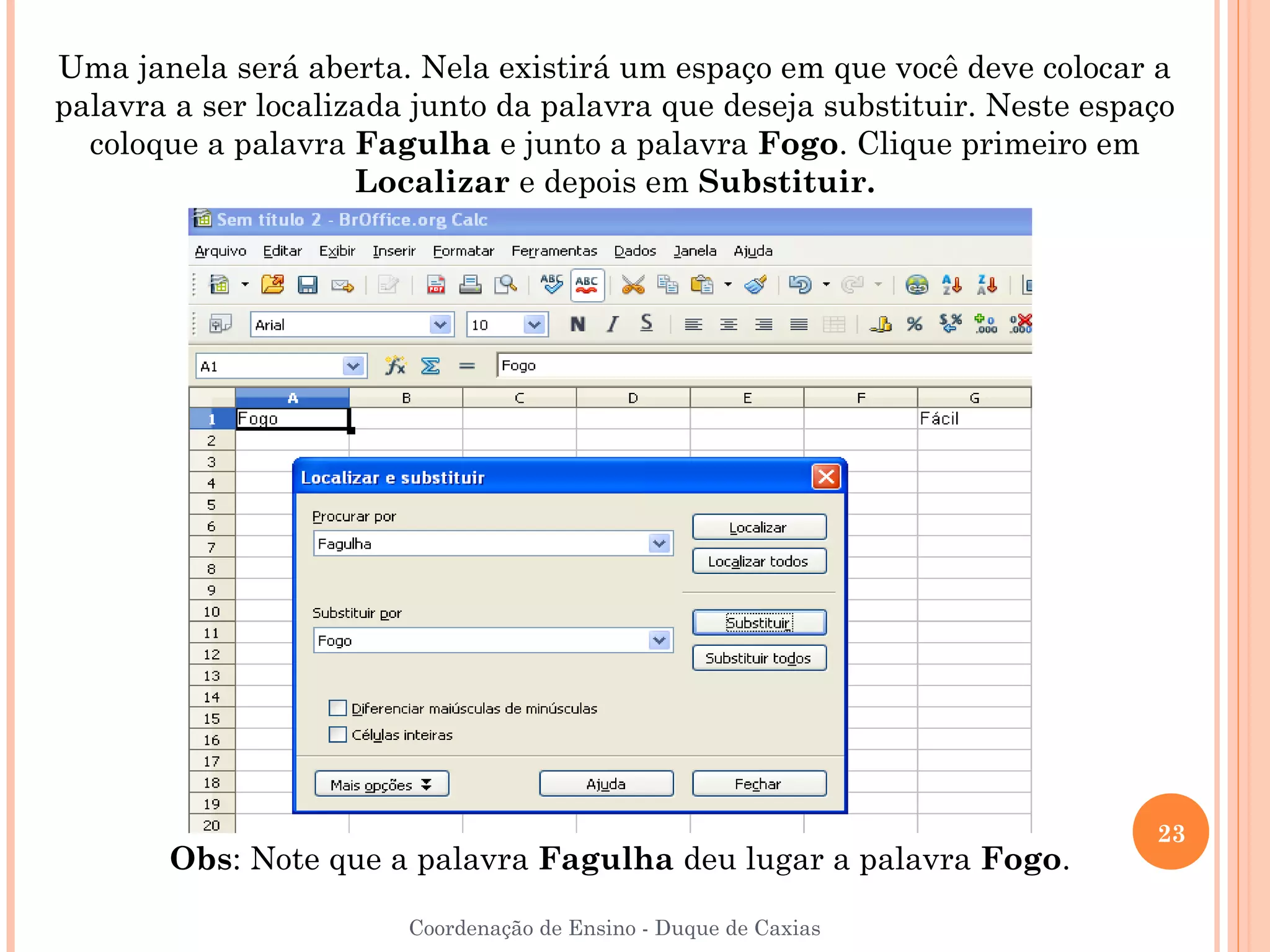 Uma janela será aberta. Nela existirá um espaço em que você deve colocar a
palavra a ser localizada junto da palavra que deseja substituir. Neste espaço
  coloque a palavra Fagulha e junto a palavra Fogo. Clique primeiro em
                     Localizar e depois em Substituir.




                                                                           23
       Obs: Note que a palavra Fagulha deu lugar a palavra Fogo.

                        Coordenação de Ensino - Duque de Caxias
 