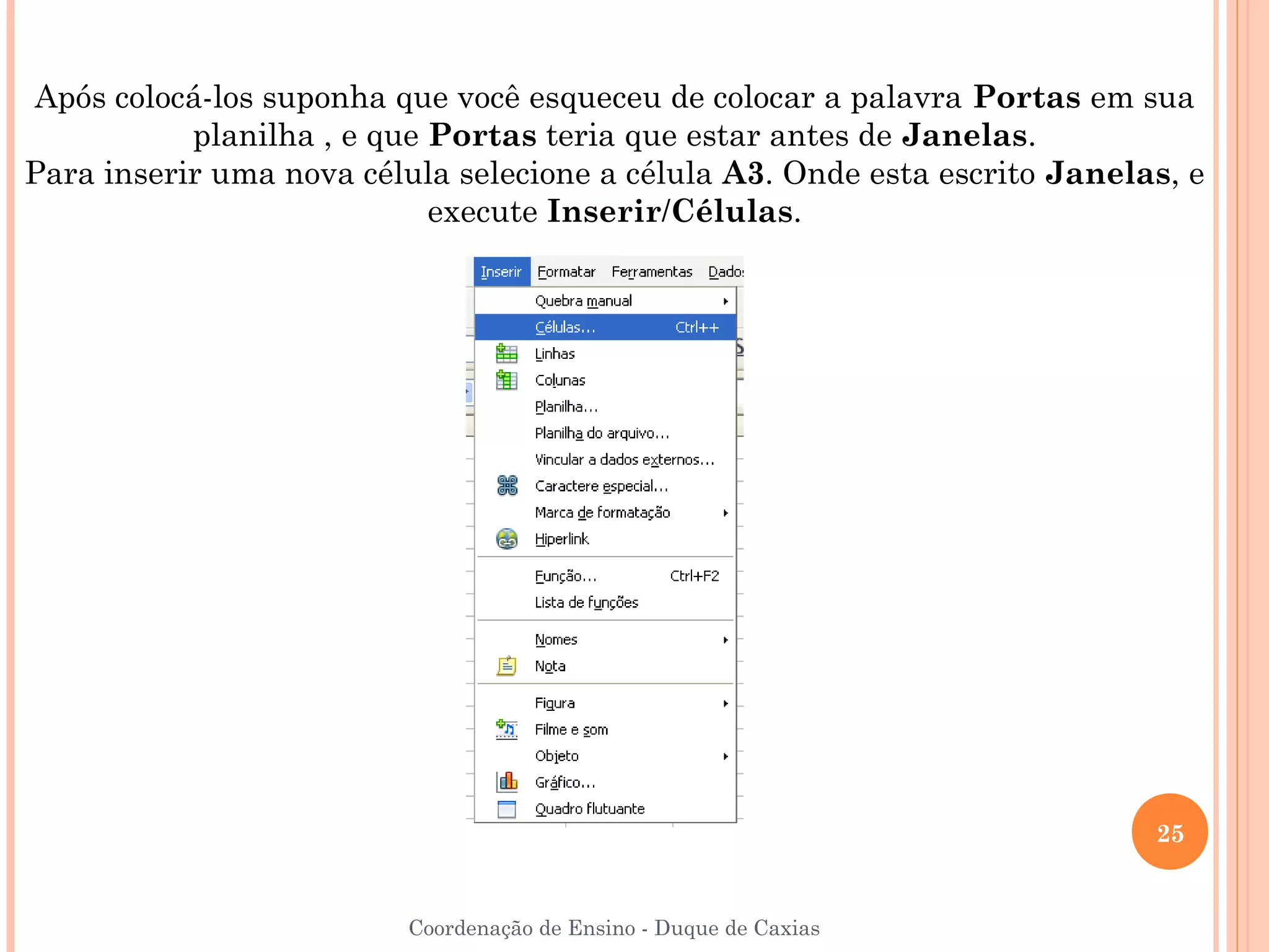 Após colocá-los suponha que você esqueceu de colocar a palavra Portas em sua
           planilha , e que Portas teria que estar antes de Janelas.
Para inserir uma nova célula selecione a célula A3. Onde esta escrito Janelas, e
                            execute Inserir/Células.




                                                                            25


                          Coordenação de Ensino - Duque de Caxias
 