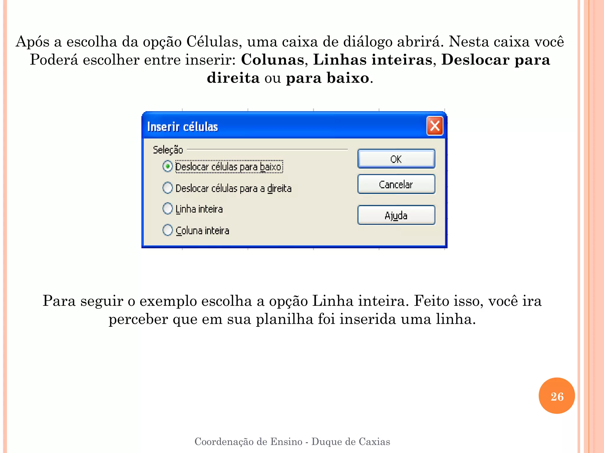 Após a escolha da opção Células, uma caixa de diálogo abrirá. Nesta caixa você
 Poderá escolher entre inserir: Colunas, Linhas inteiras, Deslocar para
                          direita ou para baixo.




   Para seguir o exemplo escolha a opção Linha inteira. Feito isso, você ira
            perceber que em sua planilha foi inserida uma linha.




                                                                               26


                         Coordenação de Ensino - Duque de Caxias
 