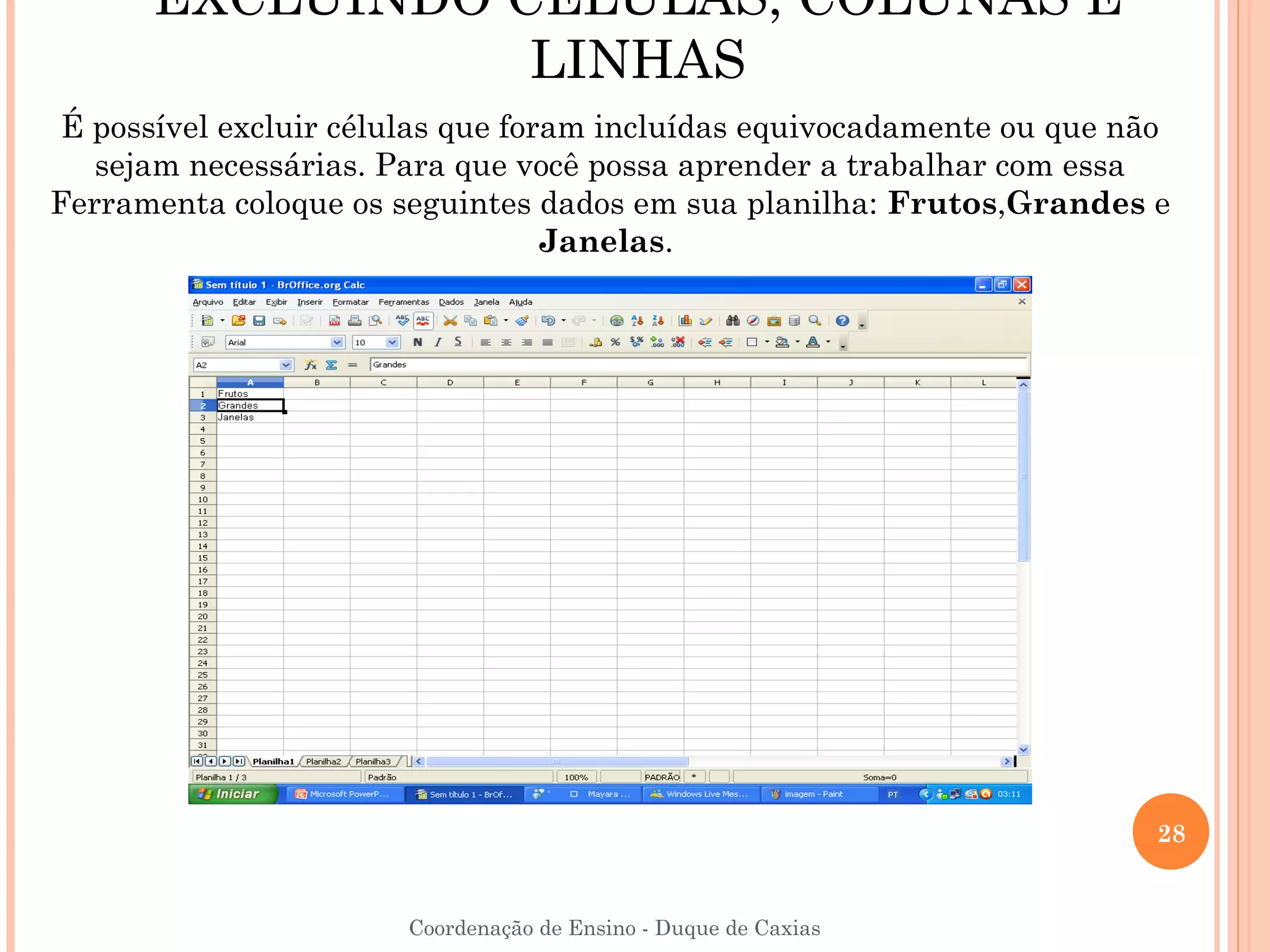EXCLUINDO CÉLULAS, COLUNAS E
                 LINHAS
 É possível excluir células que foram incluídas equivocadamente ou que não
   sejam necessárias. Para que você possa aprender a trabalhar com essa
Ferramenta coloque os seguintes dados em sua planilha: Frutos,Grandes e
                                   Janelas.




                                                                         28


                       Coordenação de Ensino - Duque de Caxias
 